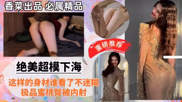 【絕美超模下海】這樣的身材誰看了不迷糊，極品蜜桃臀被內射！