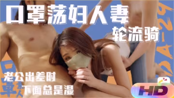老公出差，下面濕透的蕩婦人妻輪流騎乘玩內射