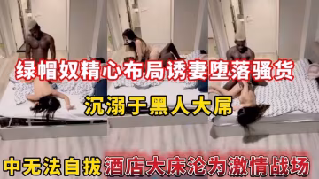 綠帽奴精心布局誘妻墮落騷貨，沉溺於黑人大屌中無法自拔酒店大床淪為激情戰場