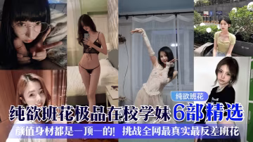 【纯欲班花】极品在校学妹6部精选颜值身材都是一顶一的挑战全网最真实最反差班花_