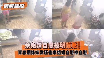 破解監控 親姐妹共用自慰棒遭偷拍 騷穴顫抖高潮噴水