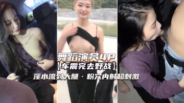 舞蹈演員4P高顏值姐妹倆車震野戰淫水泛濫粉穴內射