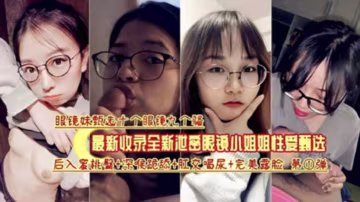 眼鏡妹十個九個騷最新收錄眼鏡小姐姐性愛甄選