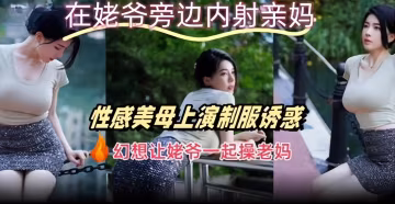 在姥爺旁邊內射親媽性感美母上演制服誘惑幻想讓姥爺一起操老媽