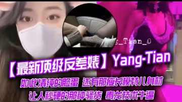 最新頂級反差婊Yang-Tian如此清純的臉蛋還有那瘦長模特兒身材讓人秒硬的那種騷貨毒龍技術牛逼