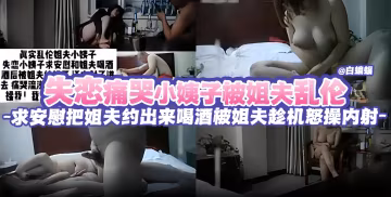 失戀痛苦小姨子被姐夫亂倫，求安慰把姐夫約出來喝酒被姐夫趁機怒操內射三次-