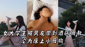 清純女大學生酒店調教實錄 高潮迭起淪為床上淫蕩小母狗
