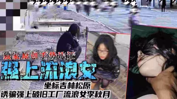 【強上流浪女】坐標吉林松原，誘騙強上破舊工廠流量女李秋月