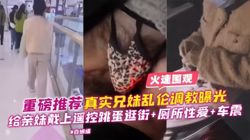 重磅推薦-真實兄妹亂倫調教曝光，給親妹戴上遙控跳單逛街+廁所性愛+車震