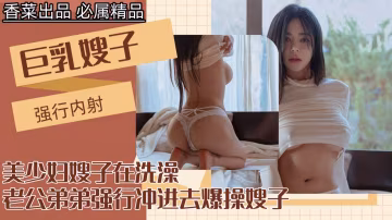 【我的巨乳嫂子】美少婦嫂子在洗澡，老公弟弟強行衝進去爆操嫂子！