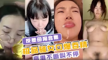 極品反差母狗騷女，口爆狂吞精液騷穴內射淫叫高潮不停