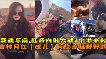 吉林網紅「玉兒」阿拉善越野野戰車震，肛交內射大戰2個半小時