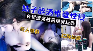 嫖娼還要花錢，醉奸卻是免費!極品高顏值白嫩美女被灌醉後不醒人事遭小伙性侵強姦