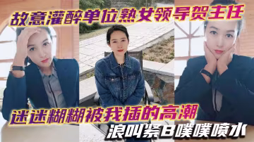 下藥灌醉單位極品熟女主任賀主任，迷糊中騷穴被我狂操高潮浪叫噴水
