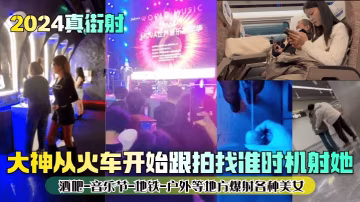 2024真街射大神從火的車開始跟拍找準時機射她酒吧-音樂節-地鐵-戶外等地方爆射各種美女