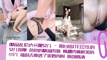【精品亂倫】大長腿女兒_-_陽台給打掃衛生的女兒按摩_色色的精油肉體_情趣內褲鮮美的小穴_插進去爽透了美妙內射_原創高清清晰對話_