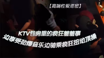 KTV包房爆操極品騷妹：勁爆音樂下狂野騎乘內射高潮！