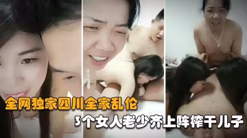 【最新全家亂倫】三個女人老少齊上陣榨乾兒子，射完媽媽再內射姐姐