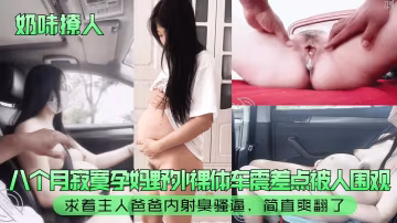 奶味撩人八個月寂寞孕媽的野外裸體車震差點被人圍觀求著主人爸爸內射臭騷逼簡直爽翻了