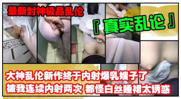 推薦【最新封神極品亂倫】亂倫大神禁臠新作終於內射爆乳嫂子了被我連續內射兩次都怪白絲睡裙太誘惑