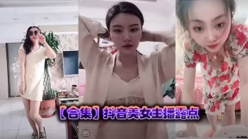 抖音絕色女主播合集：狂露巨乳高潮露點，騷穴濕滑求內射！