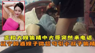 推薦遼寧醉酒嫂子微信勾引小叔子偷晴正和大嫂偷晴中大哥突然來話
