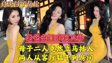 老爸出門不到三秒，母子二人立馬插入，兩人從客廳猛干到房間...
