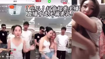 抖音超美主播直播走光！巨乳全漏淫蕩求操