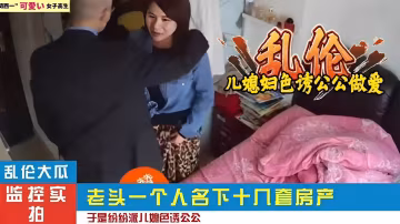 亂倫大瓜，監控實拍，老頭一個人名下十幾套房產，於是紛紛派兒媳色誘公公..