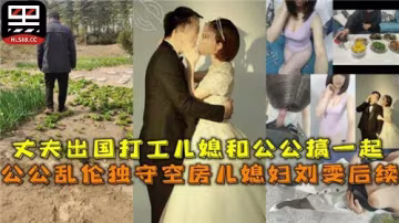 【老牛吃嫩草】丈夫外出打工，公公盯上了獨守空房的兒媳，耐不住寂寞跟兒媳搞到了一起，肚子都搞大了