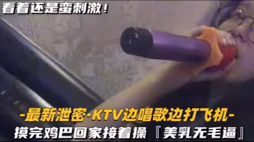 KTV精選乳無毛逼KTV邊唱歌的便打飛機就地干炮後還不過癮回家後繼續艹逼主打一個盡性