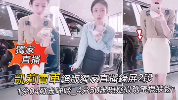 獨家直播凱莉賣車絕版獨家直播錄的屏2段_1分04發出呻吟_4分50出現疑似跳蛋棍狀物