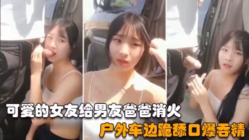 【戶外野戰】可愛的女友給男友爸爸消火，戶外車邊跪舔雞巴深喉口爆射嘴裡-精品力薦..