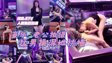 Lucky真實換妻在豪華KTV的老公拍攝被猛男操得她扶牆大奶子甩來甩去