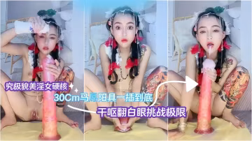究極貌美淫女硬核30Cm馬屌陽的具一插到底乾嘔翻白眼挑戰極限