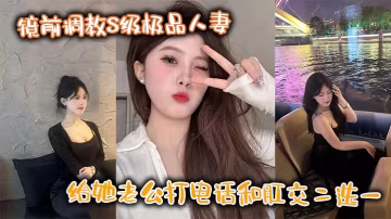 鏡前調教S級極品人妻給她老公打的電話和肛交二選一頂穿了