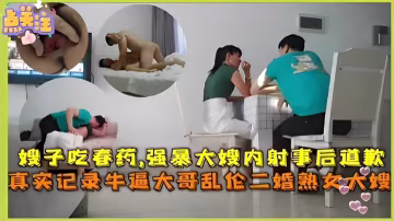 給嫂子吃春藥，強暴大嫂內射事後道歉，真實記錄牛逼大哥亂倫二婚熟女大嫂！
