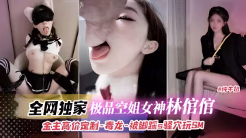 全網獨家，極品空姐女神林倌倌，金主高價定製-毒龍-被腳踩s騷穴玩SM