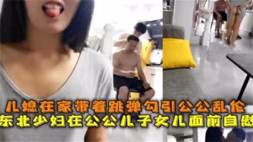 公媳亂倫，東北少婦在公公面前自慰 勾引公公亂倫操逼..