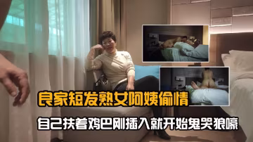 良家短髮熟女阿姨偷情_口硬後扶著雞巴剛插入就開始鬼哭狼嚎