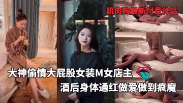 偷情大屁股女裝M女店主酒後身體通紅做愛做到瘋魔