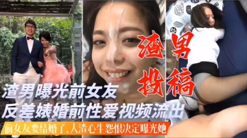 渣男投稿前女友要結婚了人渣心生怨恨曝光反差婊淫蕩過往操逼視頻