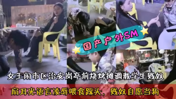 國產戶外SM女王鬧市區治安崗亭前燒烤攤調教學生賤奴扇耳光語言凌辱喂食踩頭引不明真相的吃瓜群眾圍觀k