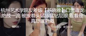 杭州艺校反差婊苏晓雅！按头深喉毒龙钻，猛舔屁眼干到爆！