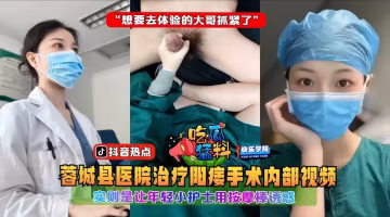 蓉城縣醫院治療陽痿手術內部視頻，實則是讓年輕小護士用按摩棒誘惑「想要去體驗的大哥抓緊了」..