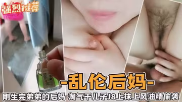 亂倫後媽-剛生完弟弟的後媽淘氣乾兒子J上抹上風油精偷襲-精品力薦..