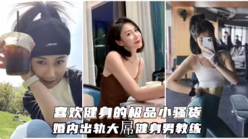 喜歡健身的小騷貨婚內出軌大屌健身男教練自願成為精液容器