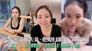 哈爾濱新婚夫妻把媳婦灌多讓好朋友艹好刺激輪流干都操的不服