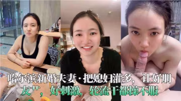 哈爾濱新婚夫妻__把媳婦灌多讓好朋友艹好刺激輪流乾的都操不服