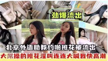勁爆流出，北京外語助教約啪班花被流出，大屌操的班花淫叫連連大喊我快高潮..